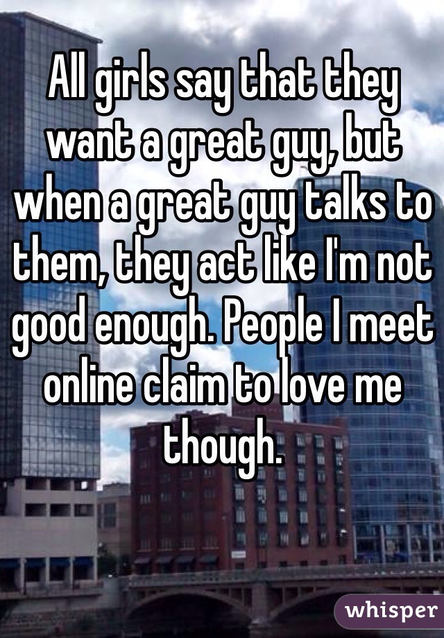 All girls say that they want a great guy, but when a great guy talks to them, they act like I'm not good enough. People I meet online claim to love me though. 