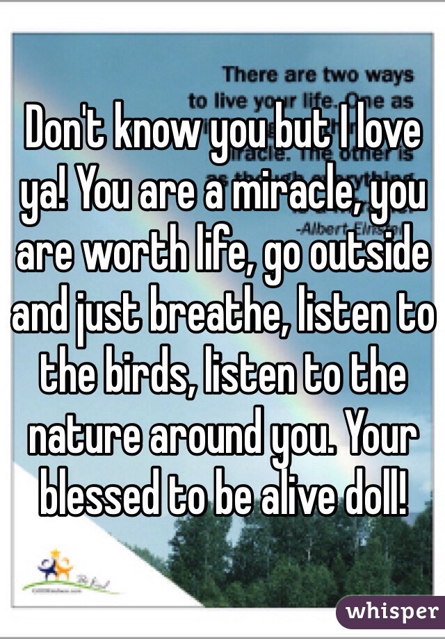 Don't know you but I love ya! You are a miracle, you are worth life, go outside and just breathe, listen to the birds, listen to the nature around you. Your blessed to be alive doll! 