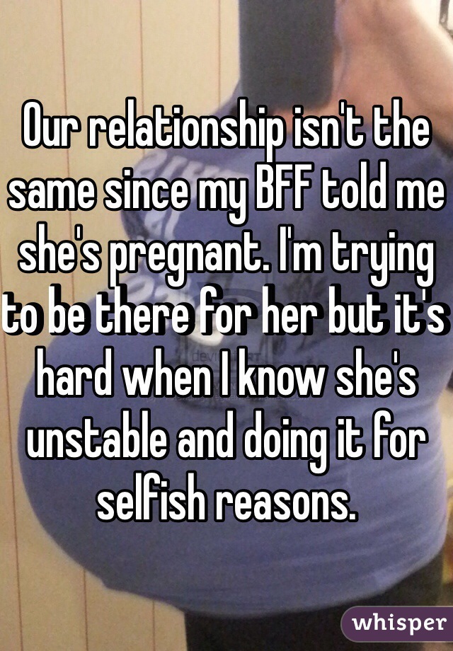 Our relationship isn't the same since my BFF told me she's pregnant. I'm trying to be there for her but it's hard when I know she's unstable and doing it for selfish reasons.
