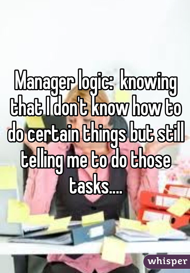 Manager logic:  knowing that I don't know how to do certain things but still telling me to do those tasks.... 