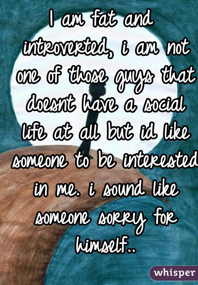 I am fat and introverted, i am not one of those guys that doesnt have a social life at all but id like someone to be interested in me. i sound like someone sorry for himself..