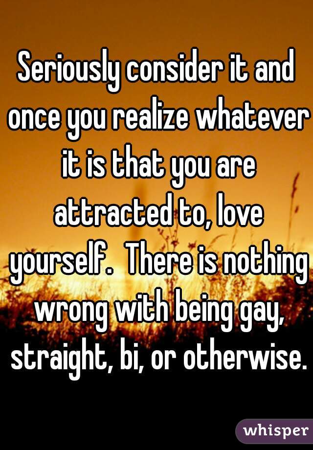 Seriously consider it and once you realize whatever it is that you are attracted to, love yourself.  There is nothing wrong with being gay, straight, bi, or otherwise.