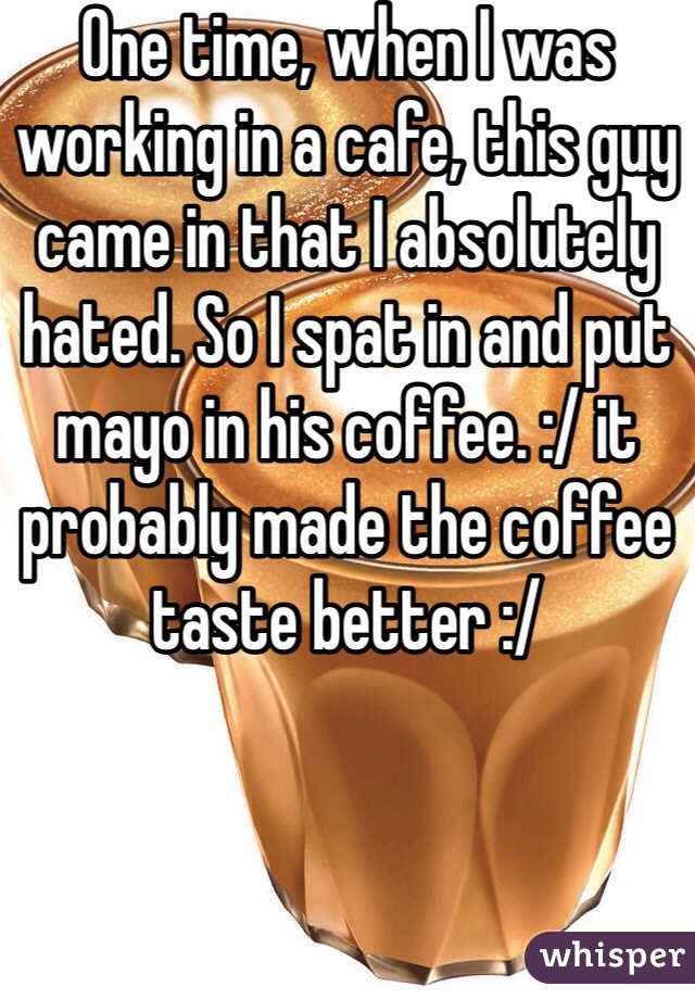 One time, when I was working in a cafe, this guy came in that I absolutely hated. So I spat in and put mayo in his coffee. :/ it probably made the coffee taste better :/