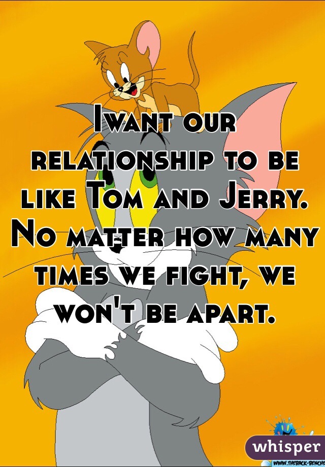 Iwant our relationship to be like Tom and Jerry. 
No matter how many times we fight, we won't be apart.