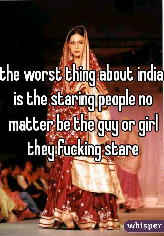 the worst thing about india is the staring people no matter be the guy or girl they fucking stare