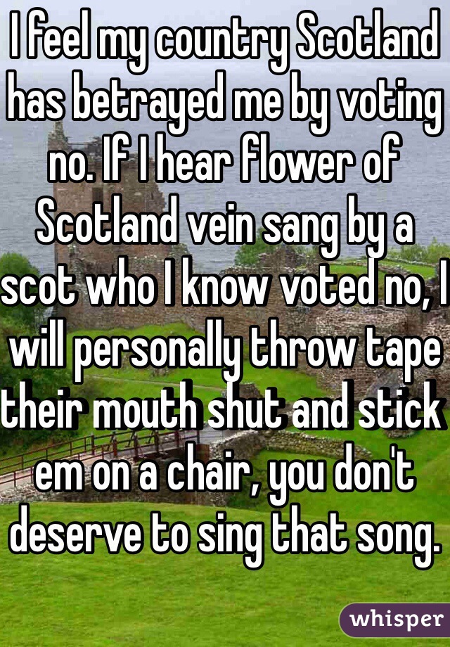 I feel my country Scotland has betrayed me by voting no. If I hear flower of Scotland vein sang by a scot who I know voted no, I will personally throw tape their mouth shut and stick em on a chair, you don't deserve to sing that song. 
