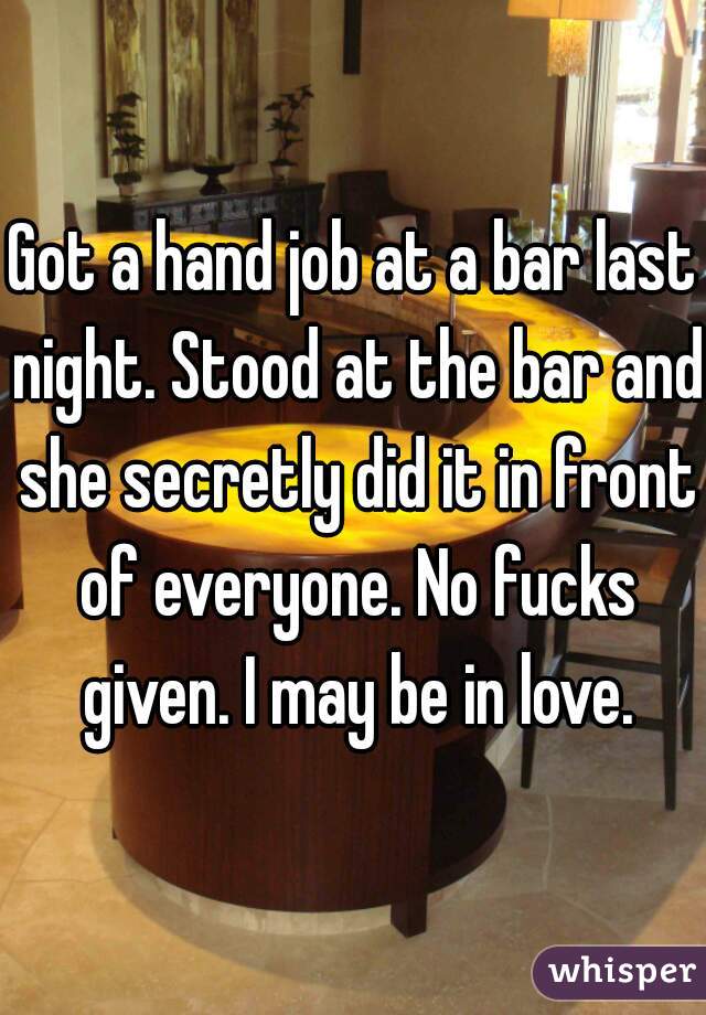 Got a hand job at a bar last night. Stood at the bar and she secretly did it in front of everyone. No fucks given. I may be in love.