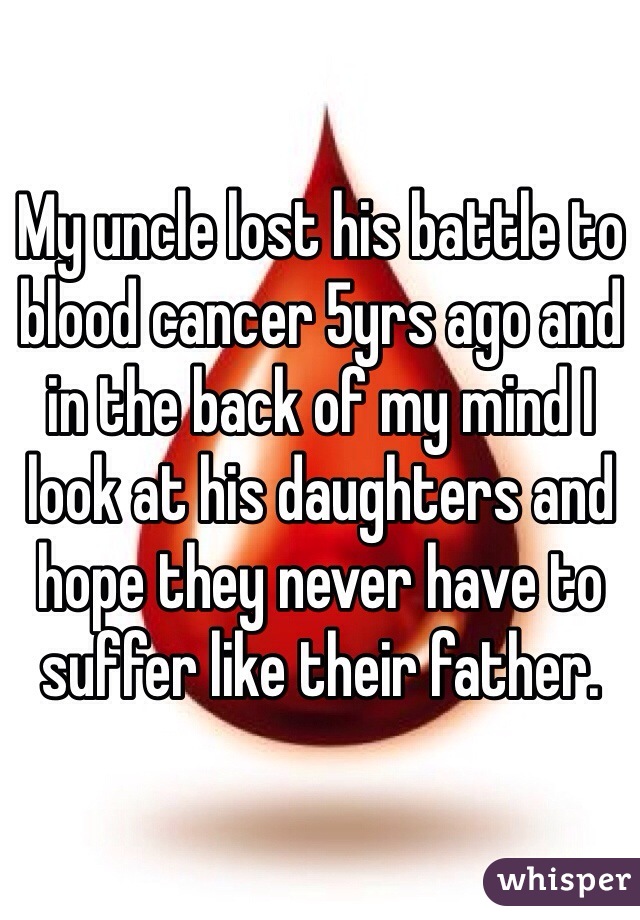 My uncle lost his battle to blood cancer 5yrs ago and in the back of my mind I look at his daughters and hope they never have to suffer like their father.
