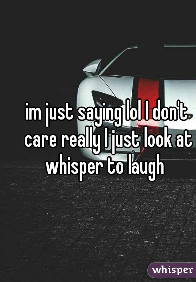 im just saying lol I don't care really I just look at whisper to laugh  