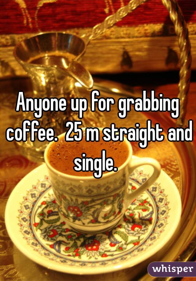 Anyone up for grabbing coffee.  25 m straight and single.  