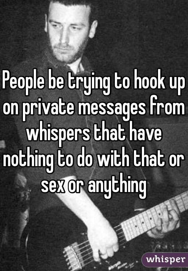People be trying to hook up on private messages from whispers that have nothing to do with that or sex or anything