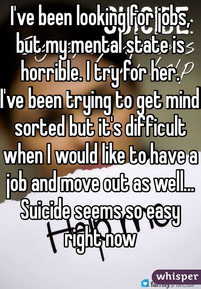 I've been looking for jobs, but my mental state is horrible. I try for her.
I've been trying to get mind sorted but it's difficult when I would like to have a job and move out as well...
Suicide seems so easy right now