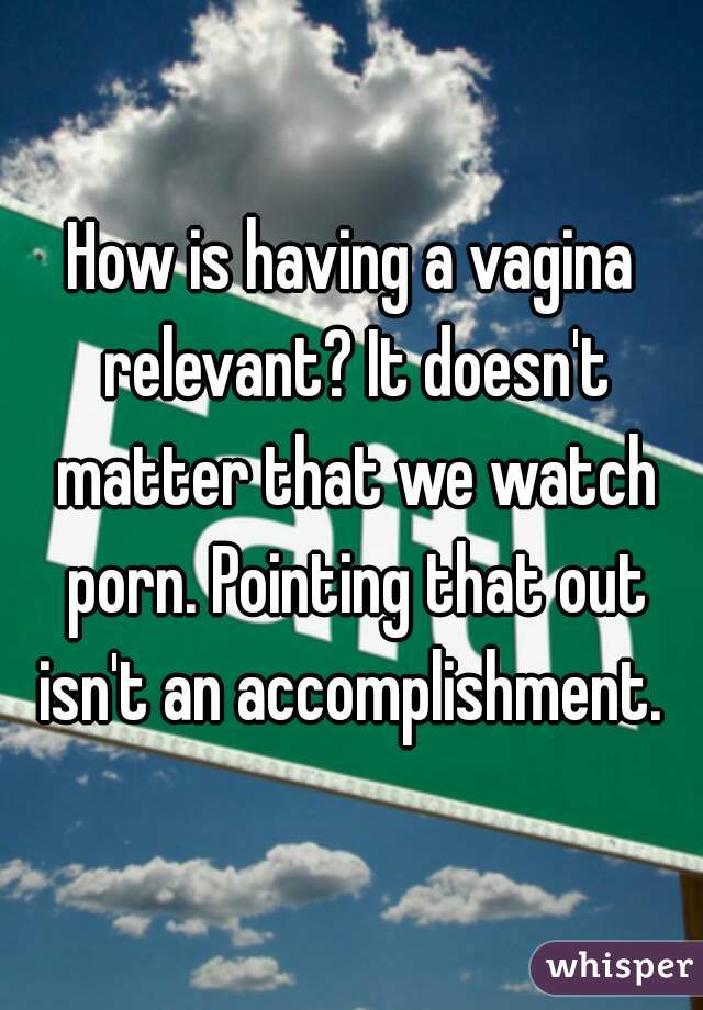 How is having a vagina relevant? It doesn't matter that we watch porn. Pointing that out isn't an accomplishment. 