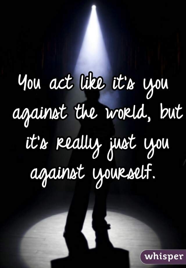You act like it's you against the world, but it's really just you against yourself. 
