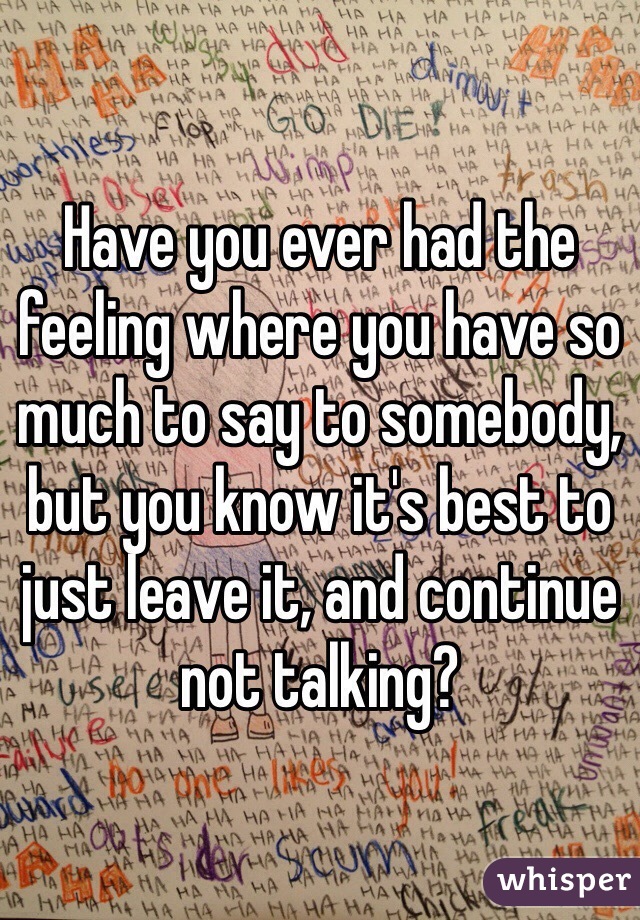 Have you ever had the feeling where you have so much to say to somebody, but you know it's best to just leave it, and continue not talking? 