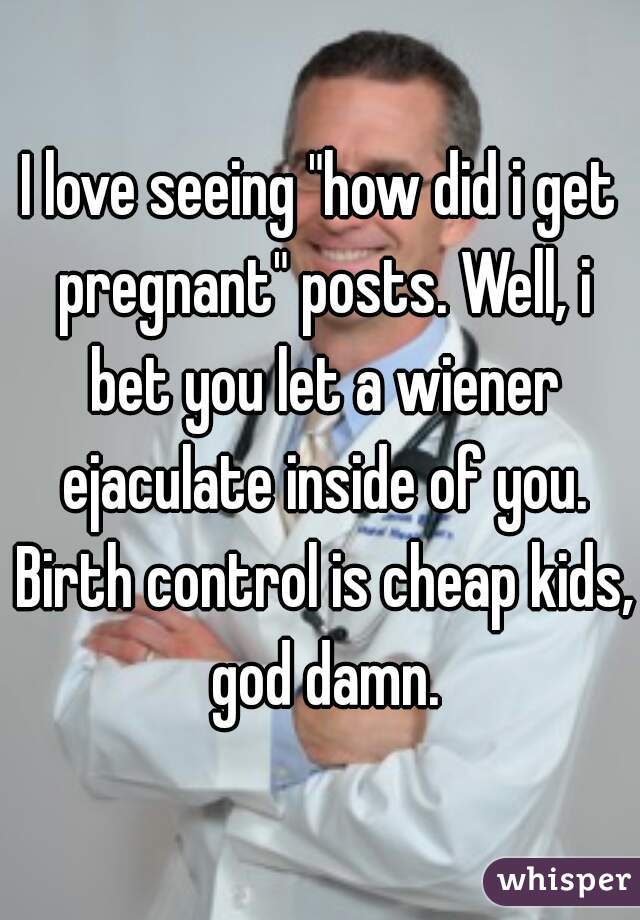 I love seeing "how did i get pregnant" posts. Well, i bet you let a wiener ejaculate inside of you. Birth control is cheap kids, god damn.