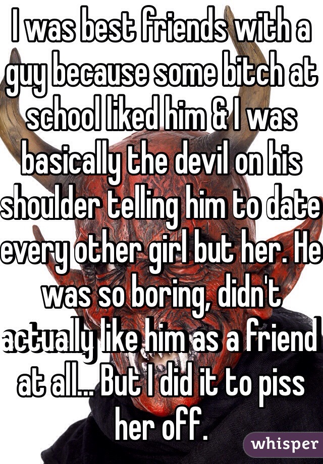 I was best friends with a guy because some bitch at school liked him & I was basically the devil on his shoulder telling him to date every other girl but her. He was so boring, didn't actually like him as a friend at all... But I did it to piss her off. 