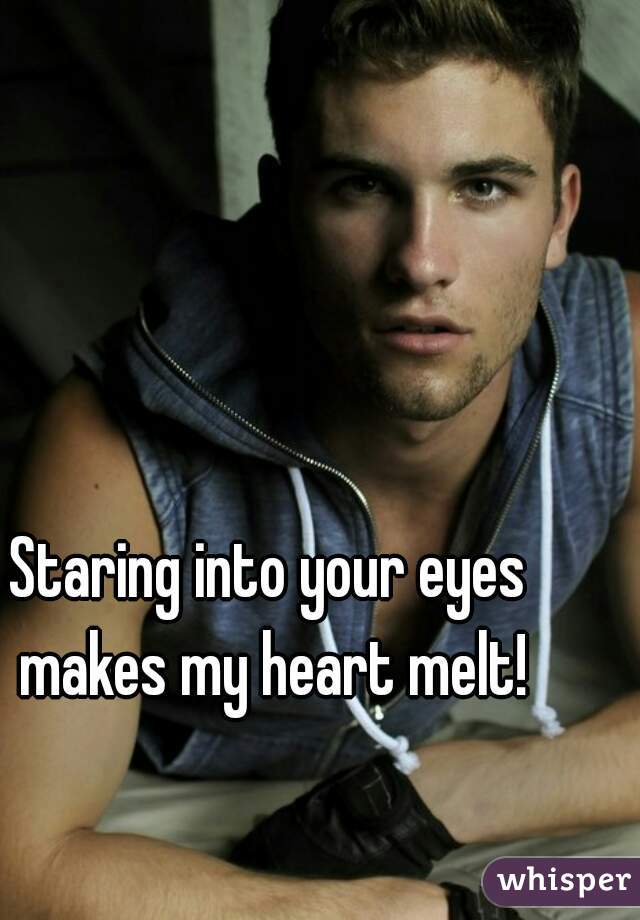 Staring into your eyes makes my heart melt!