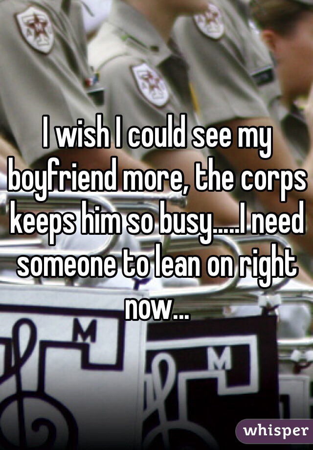I wish I could see my boyfriend more, the corps keeps him so busy.....I need someone to lean on right now...