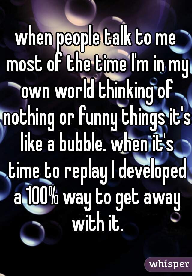 when people talk to me most of the time I'm in my own world thinking of nothing or funny things it's like a bubble. when it's time to replay I developed a 100% way to get away with it.