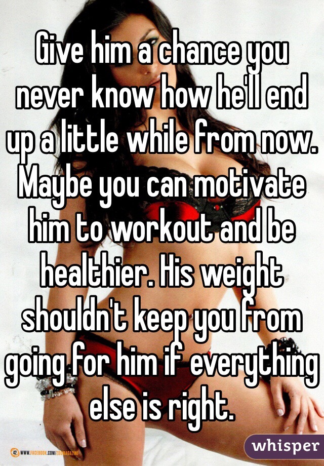 Give him a chance you never know how he'll end up a little while from now. Maybe you can motivate him to workout and be healthier. His weight shouldn't keep you from going for him if everything else is right. 