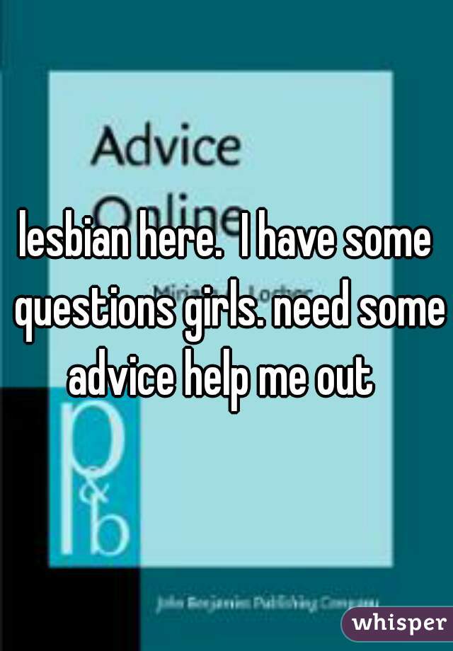 lesbian here.  I have some questions girls. need some advice help me out  