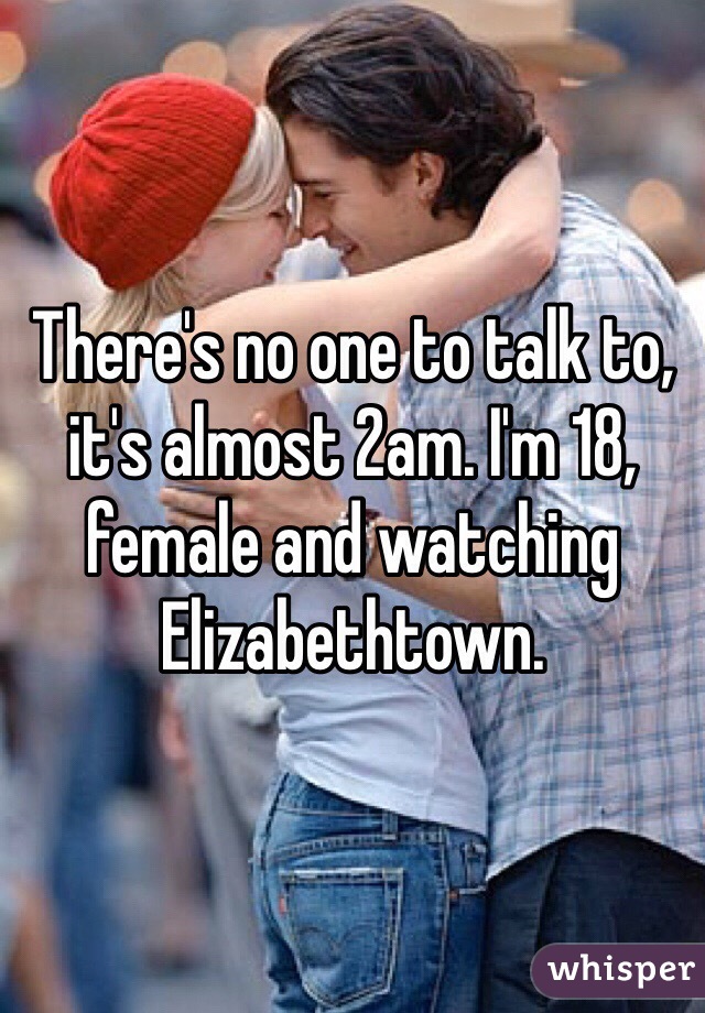 There's no one to talk to, it's almost 2am. I'm 18, female and watching Elizabethtown.