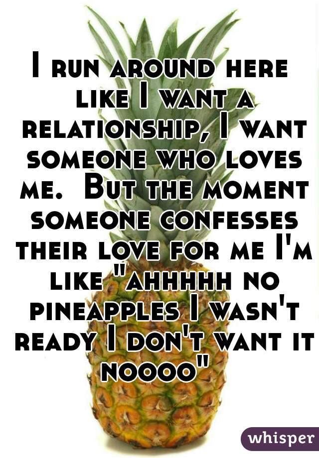 I run around here like I want a relationship, I want someone who loves me.  But the moment someone confesses their love for me I'm like "ahhhhh no pineapples I wasn't ready I don't want it noooo"  
