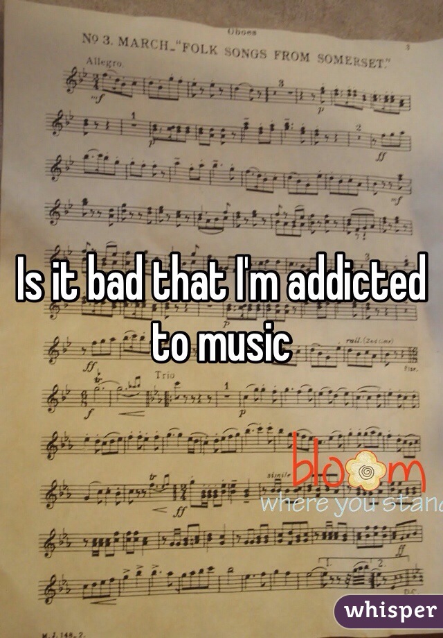Is it bad that I'm addicted to music 
