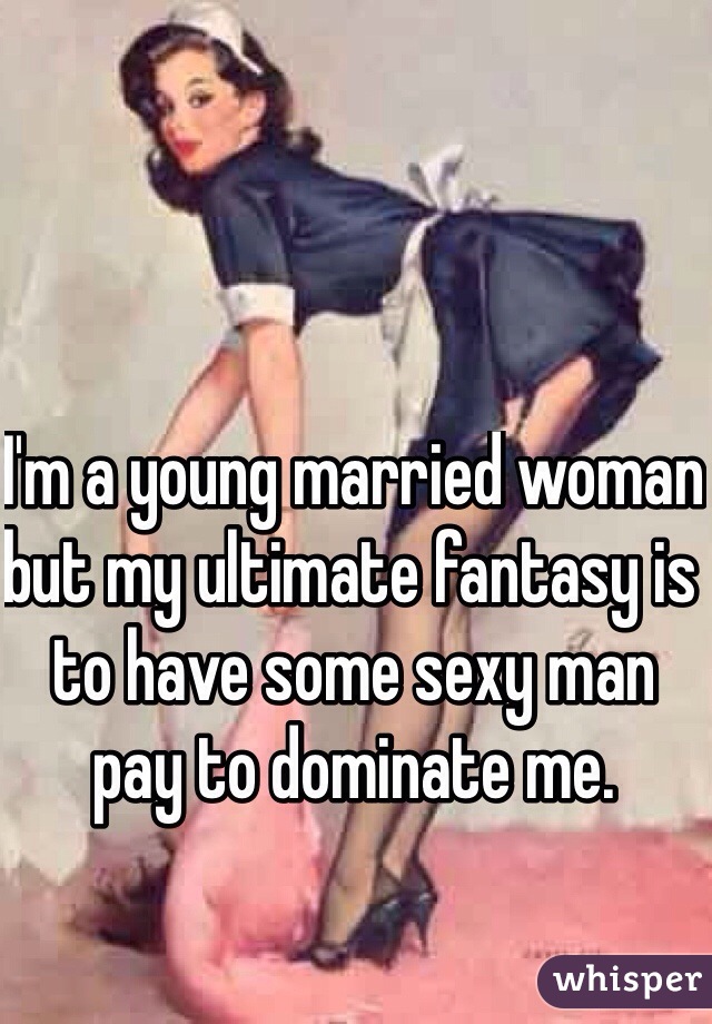 I'm a young married woman but my ultimate fantasy is to have some sexy man pay to dominate me. 