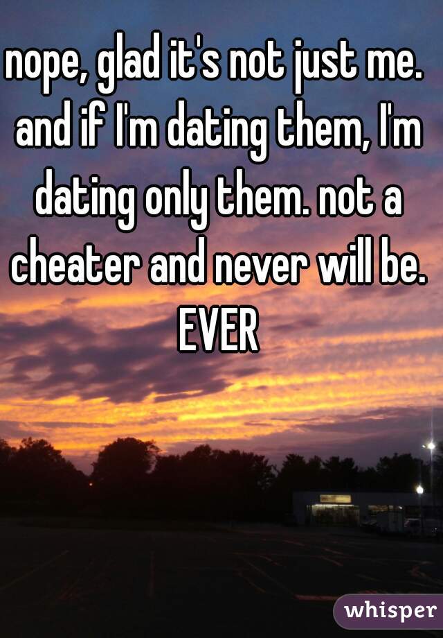 nope, glad it's not just me. and if I'm dating them, I'm dating only them. not a cheater and never will be. EVER
