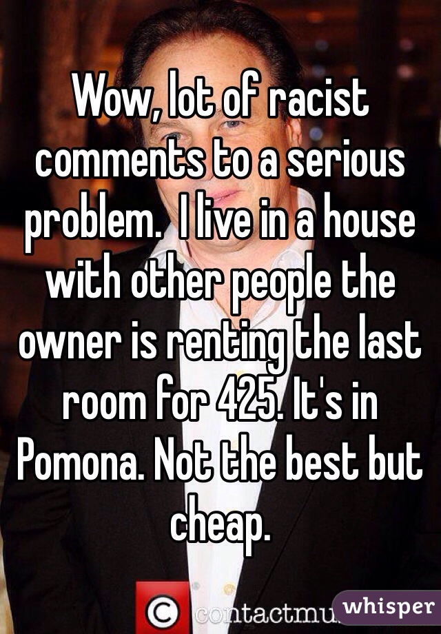 Wow, lot of racist comments to a serious problem.  I live in a house with other people the owner is renting the last room for 425. It's in Pomona. Not the best but cheap.