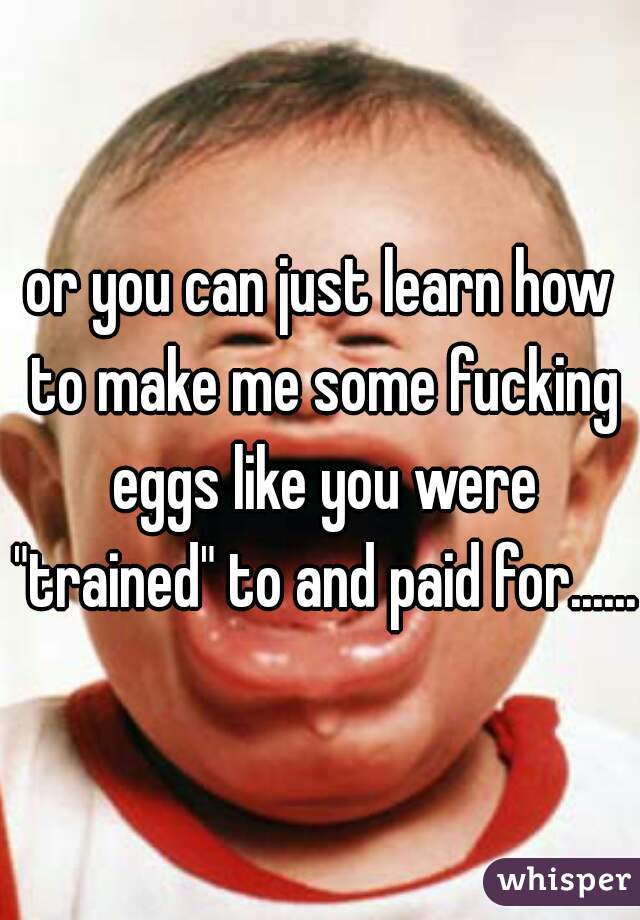 or you can just learn how to make me some fucking eggs like you were "trained" to and paid for......