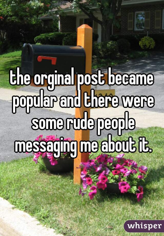 the orginal post became popular and there were some rude people messaging me about it.