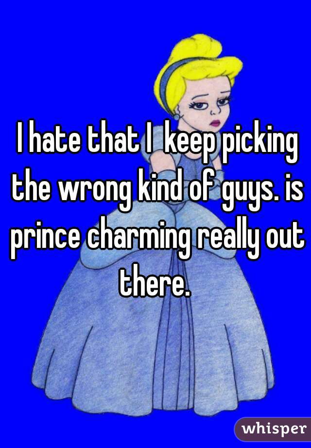  I hate that I  keep picking the wrong kind of guys. is prince charming really out there. 