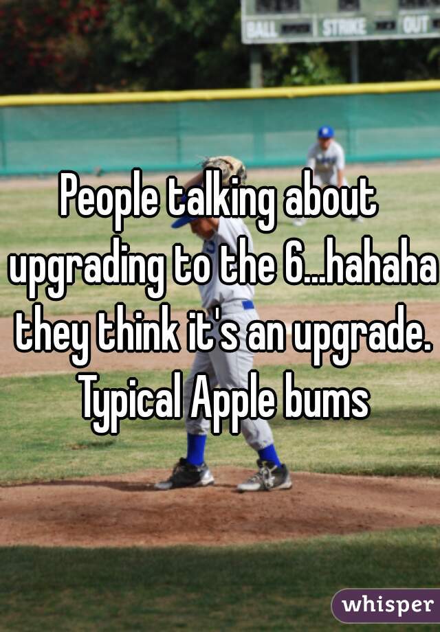 People talking about upgrading to the 6...hahaha they think it's an upgrade. Typical Apple bums