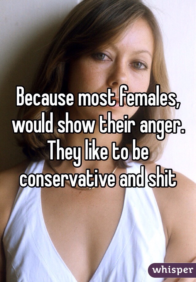 Because most females, would show their anger. They like to be conservative and shit