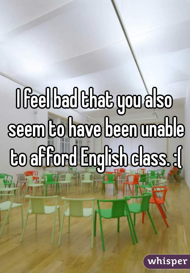 I feel bad that you also seem to have been unable to afford English class. :(