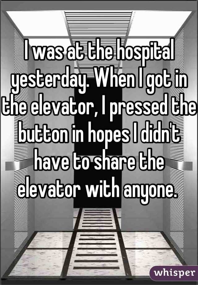 I was at the hospital yesterday. When I got in the elevator, I pressed the button in hopes I didn't have to share the elevator with anyone. 