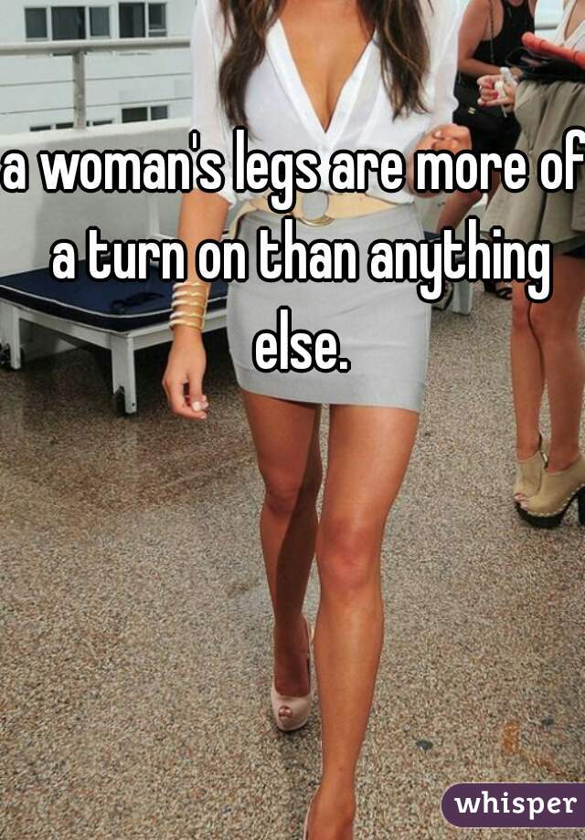 a woman's legs are more of a turn on than anything else.