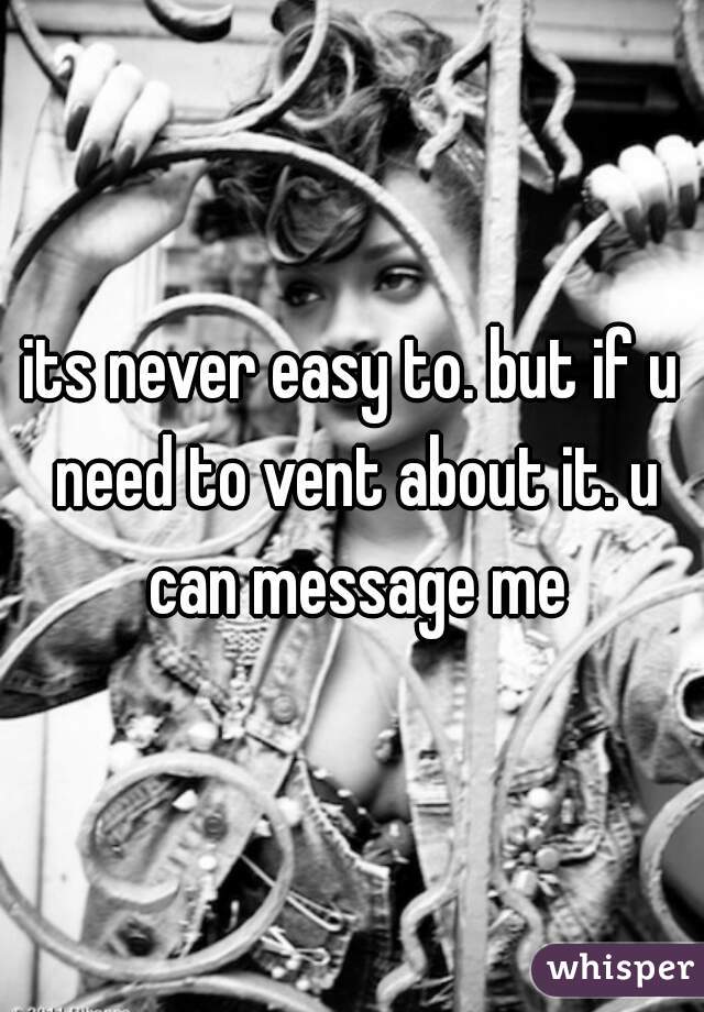 its never easy to. but if u need to vent about it. u can message me