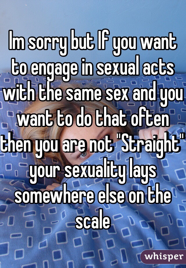 Im sorry but If you want to engage in sexual acts with the same sex and you want to do that often then you are not "Straight" your sexuality lays somewhere else on the scale