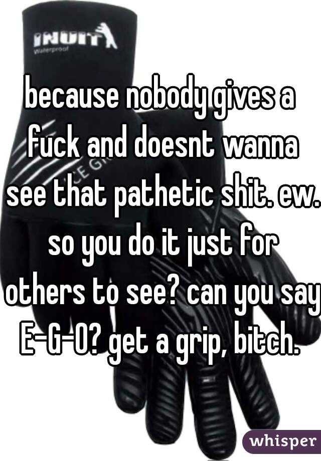 because nobody gives a fuck and doesnt wanna see that pathetic shit. ew. so you do it just for others to see? can you say E-G-O? get a grip, bitch. 