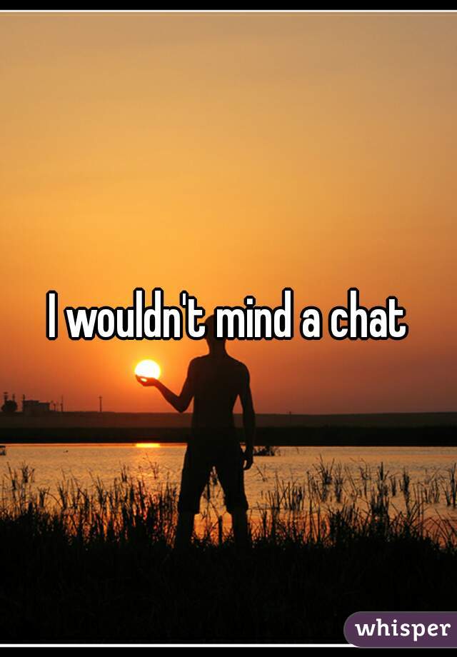 I wouldn't mind a chat