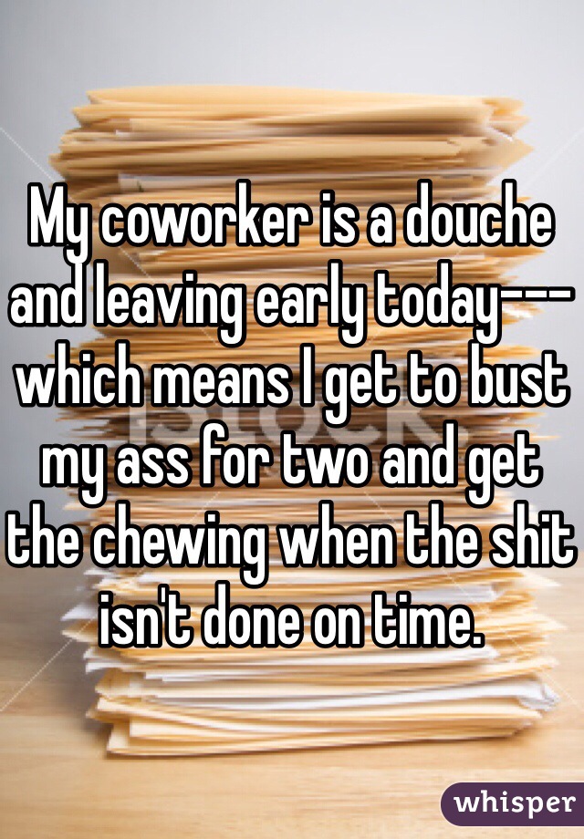 My coworker is a douche and leaving early today---which means I get to bust my ass for two and get the chewing when the shit isn't done on time. 