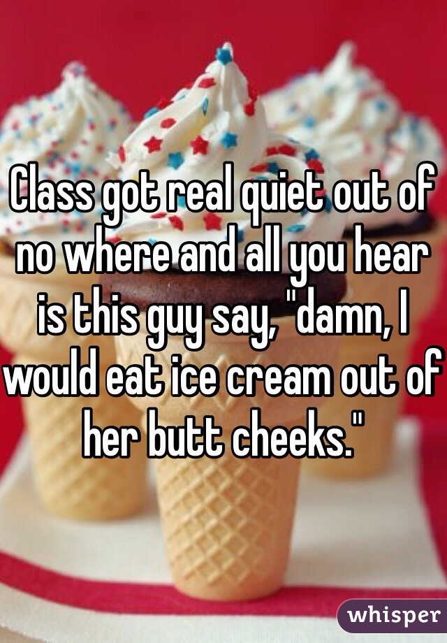 Class got real quiet out of no where and all you hear is this guy say, "damn, I would eat ice cream out of her butt cheeks." 