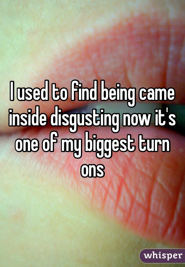 I used to find being came inside disgusting now it's one of my biggest turn ons 