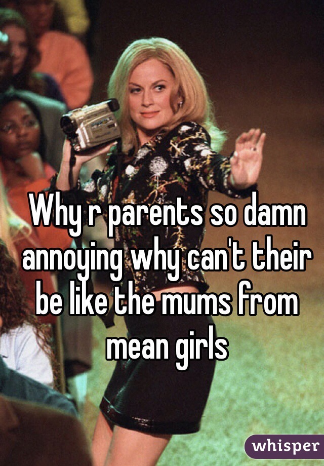 Why r parents so damn annoying why can't their be like the mums from mean girls