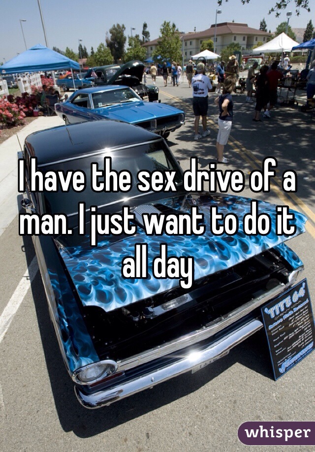 I have the sex drive of a man. I just want to do it all day