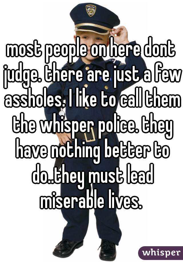 most people on here dont judge. there are just a few assholes. I like to call them the whisper police. they have nothing better to do..they must lead miserable lives. 